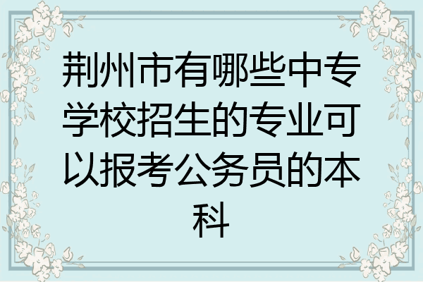 荆州市有哪些中专学校招生的专业可以报考公务员的本科