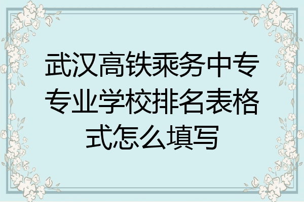 武汉高铁乘务中专专业学校排名表格式怎么填写