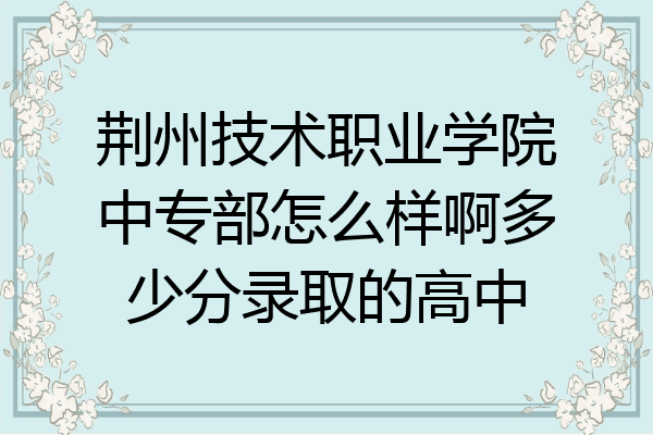 荆州技术职业学院中专部怎么样啊多少分录取的高中