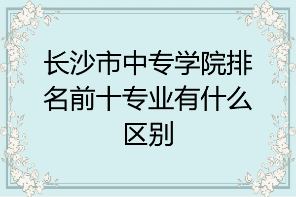长沙市中专学院排名前十专业有什么区别