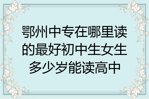 鄂州中专在哪里读的最好初中生女生多少岁能读高中