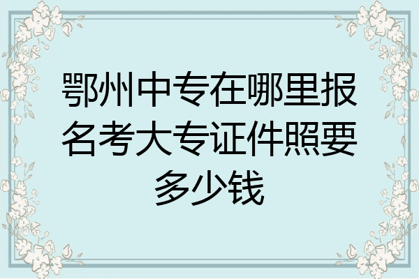 鄂州中专在哪里报名考大专证件照要多少钱