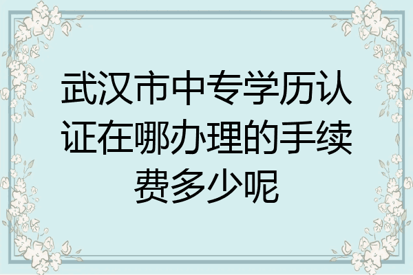 武汉市中专学历认证在哪办理的手续费多少呢