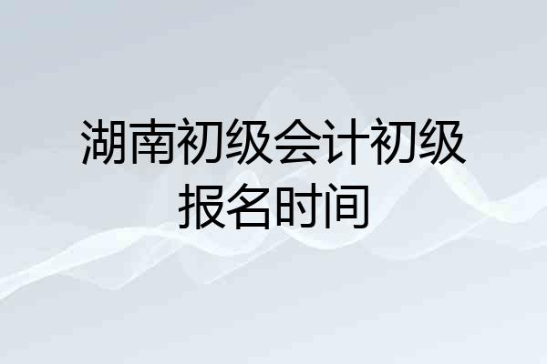 湖南初级会计初级报名时间