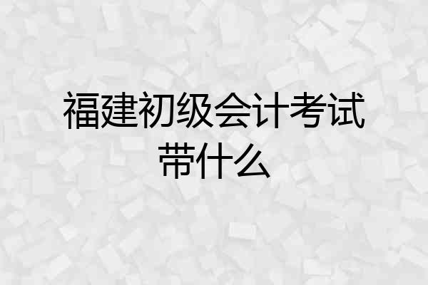 福建初级会计考试带什么