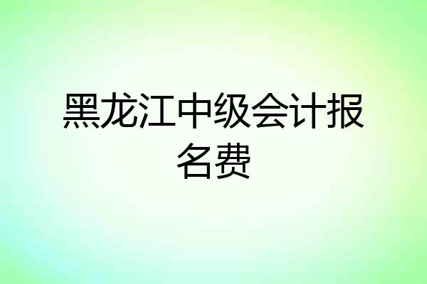 黑龙江中级会计报名费