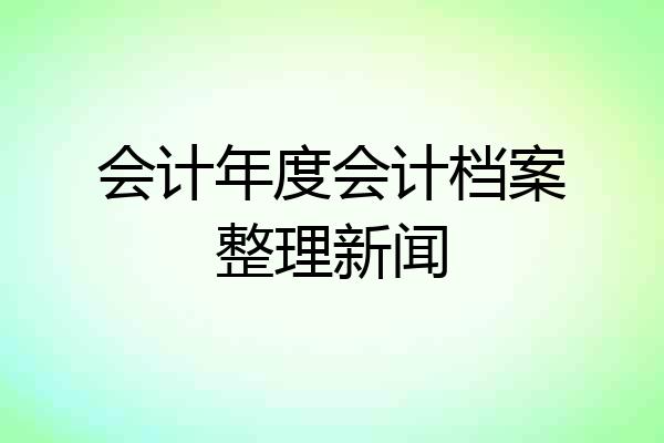 会计年度会计档案整理新闻