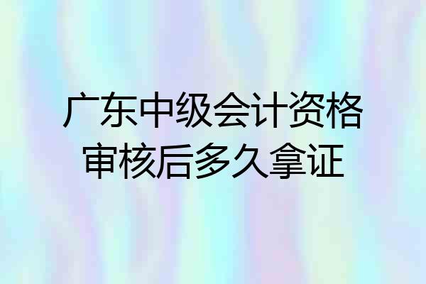 广东中级会计资格审核后多久拿证