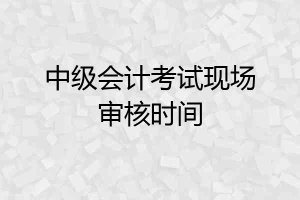 中级会计考试现场审核时间