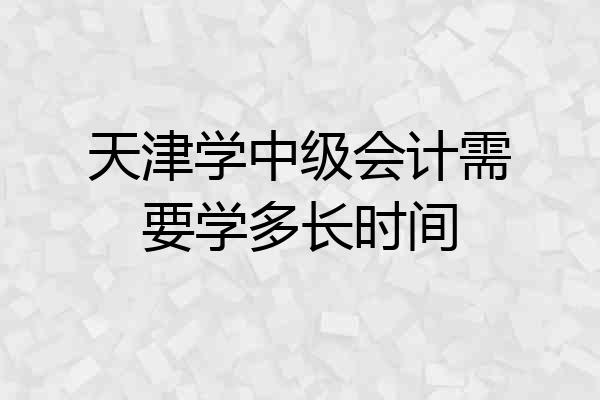 天津学中级会计需要学多长时间
