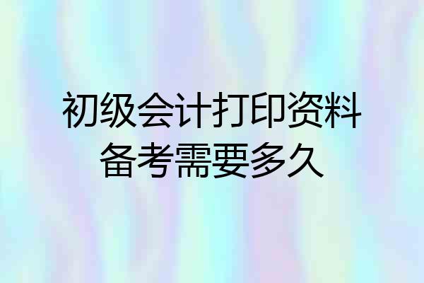 初级会计打印资料备考需要多久