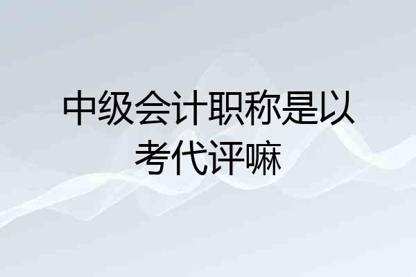 中级会计职称是以考代评嘛