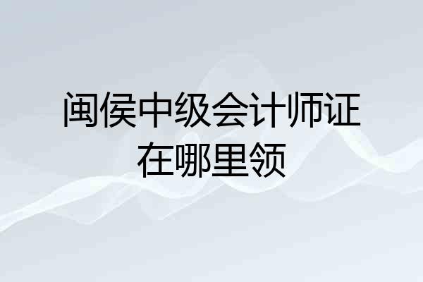 闽侯中级会计师证在哪里领