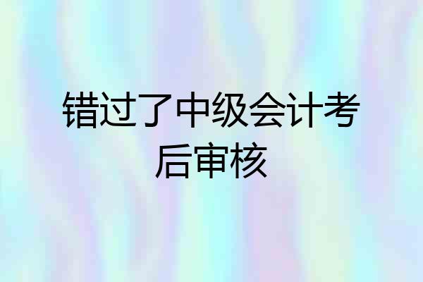 错过了中级会计考后审核