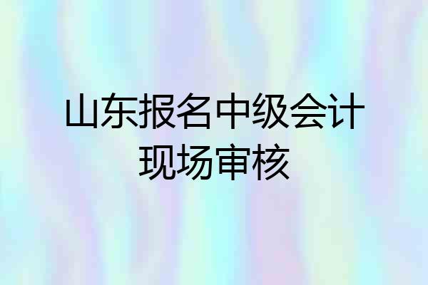山东报名中级会计现场审核
