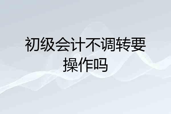 初级会计不调转要操作吗