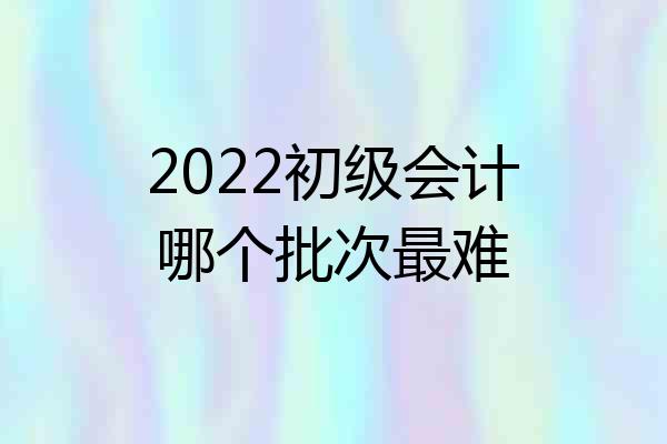 2022初级会计哪个批次最难