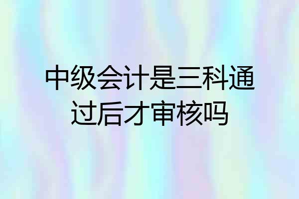 中级会计是三科通过后才审核吗