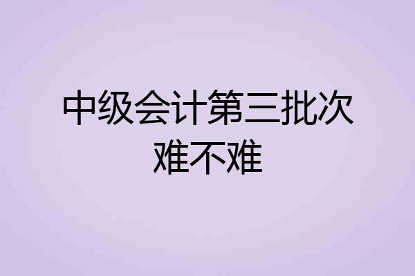 中级会计第三批次难不难