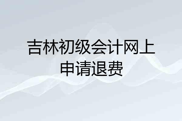 吉林初级会计网上申请退费