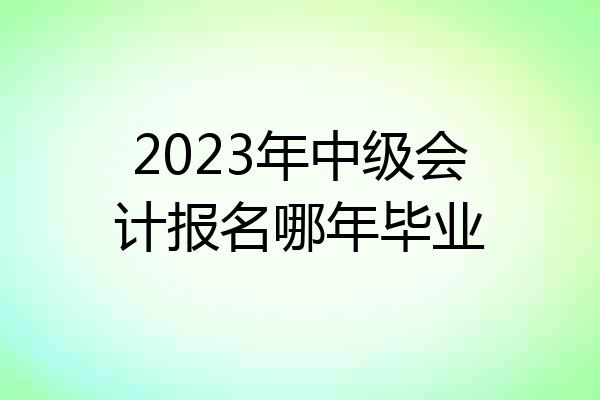 2023年中级会计报名哪年毕业
