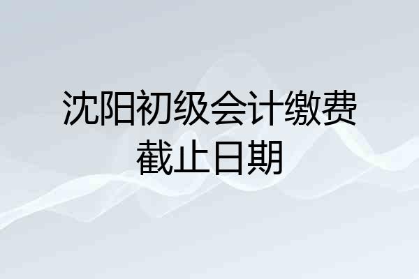 沈阳初级会计缴费截止日期