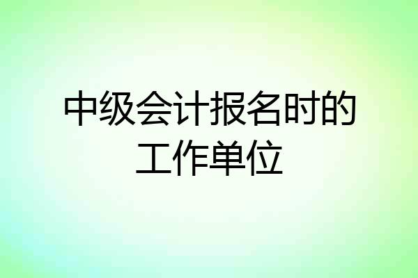 中级会计报名时的工作单位