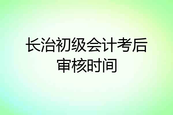 长治初级会计考后审核时间