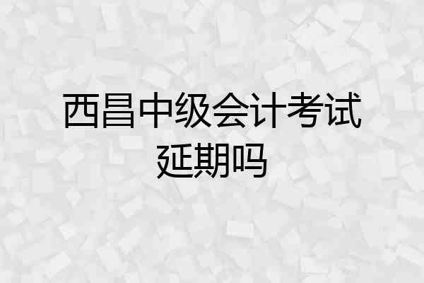 西昌中级会计考试延期吗