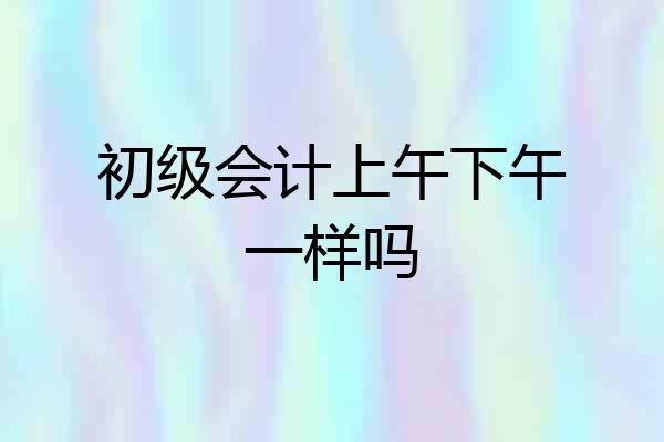 初级会计上午下午一样吗
