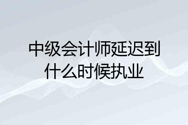 中级会计师延迟到什么时候执业