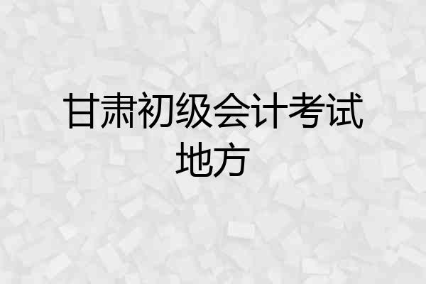 甘肃初级会计考试地方