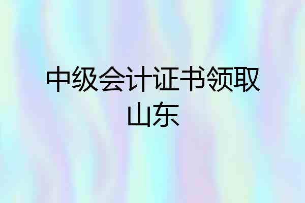 中级会计证书领取山东