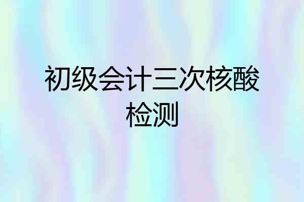 初级会计三次核酸检测