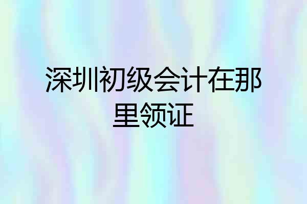深圳初级会计在那里领证