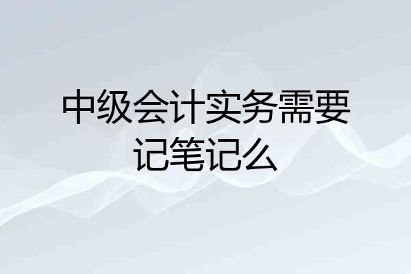 中级会计实务需要记笔记么