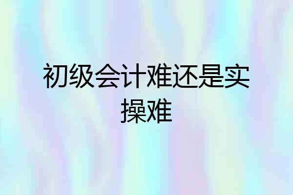初级会计难还是实操难