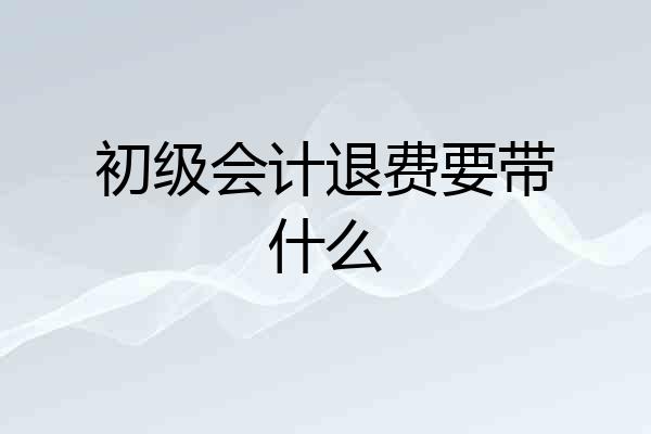 初级会计退费要带什么