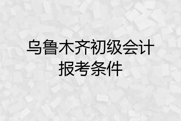 乌鲁木齐初级会计报考条件