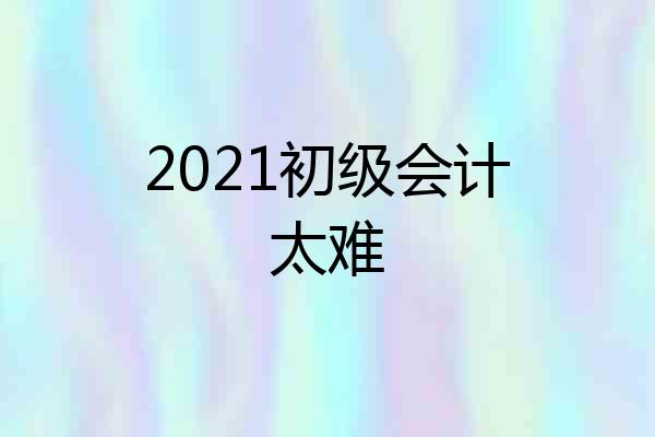 2021初级会计太难