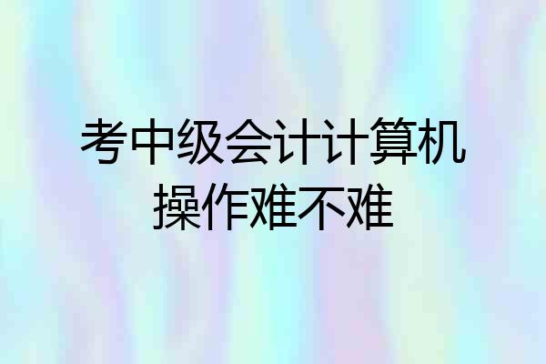 考中级会计计算机操作难不难
