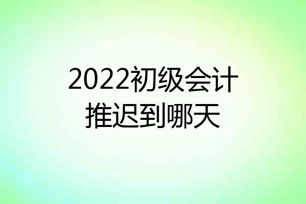 2022初级会计推迟到哪天