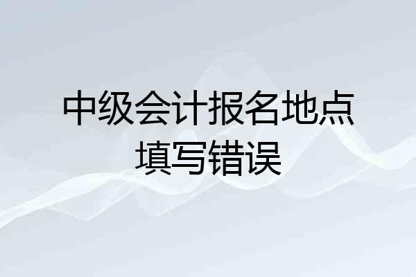 中级会计报名地点填写错误