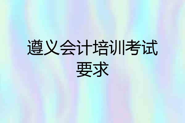 遵义会计培训考试要求