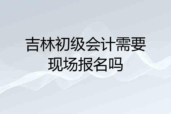 吉林初级会计需要现场报名吗