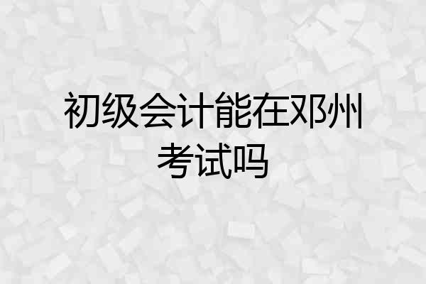 初级会计能在邓州考试吗