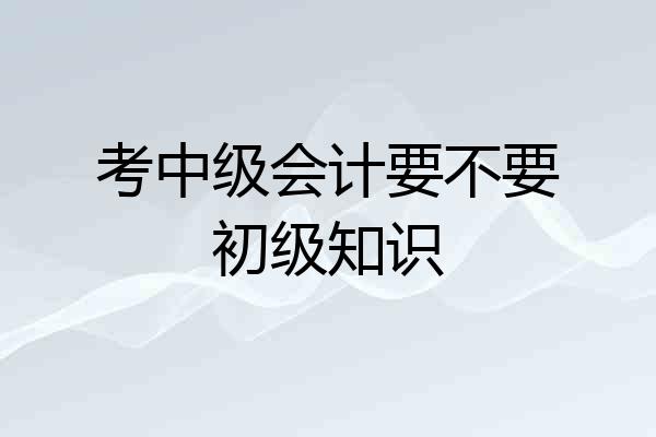 考中级会计要不要初级知识