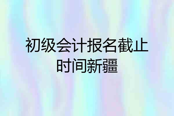 初级会计报名截止时间新疆