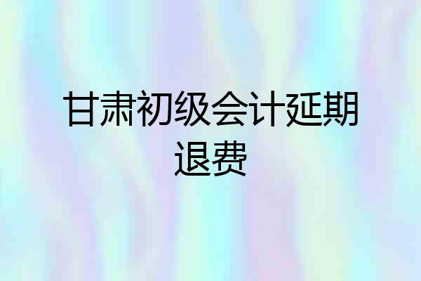 甘肃初级会计延期退费