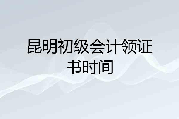 昆明初级会计领证书时间